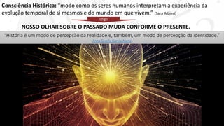 Consciência Histórica: “modo como os seres humanos interpretam a experiência da
evolução temporal de si mesmos e do mundo em que vivem.” (Sara Albieri)
NOSSO OLHAR SOBRE O PASSADO MUDA CONFORME O PRESENTE.
Logo
“História é um modo de percepção da realidade e, também, um modo de percepção da identidade.”
(Anna Givelle Garcia Alaniz)
 