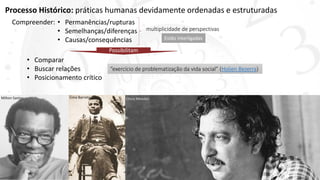 Processo Histórico: práticas humanas devidamente ordenadas e estruturadas
• Permanências/rupturas
• Semelhanças/diferenças
• Causas/consequências Estão interligadas
Compreender:
multiplicidade de perspectivas
Possibilitam
• Comparar
• Buscar relações
• Posicionamento crítico
“exercício de problematização da vida social” (Holien Bezerra)
Chico MendesLima BarretoMilton Santos
 