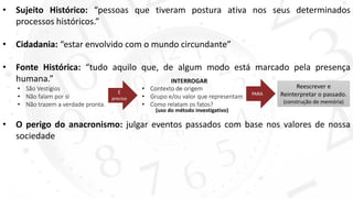 • Sujeito Histórico: “pessoas que tiveram postura ativa nos seus determinados
processos históricos.”
• Cidadania: “estar envolvido com o mundo circundante”
• Fonte Histórica: “tudo aquilo que, de algum modo está marcado pela presença
humana.”
• O perigo do anacronismo: julgar eventos passados com base nos valores de nossa
sociedade
• São Vestígios
• Não falam por si
• Não trazem a verdade pronta.
É
preciso
INTERROGAR
• Contexto de origem
• Grupo e/ou valor que representam
• Como relatam os fatos?
PARA
Reescrever e
Reinterpretar o passado.
(construção de memória)
(uso do método investigativo)
 