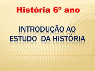 INTRODUÇÃO AO
ESTUDO DA HISTÓRIA
História 6º ano
 