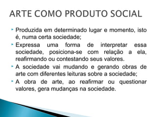  Produzida em determinado lugar e momento, isto
é, numa certa sociedade;
 Expressa uma forma de interpretar essa
sociedade, posiciona-se com relação a ela,
reafirmando ou contestando seus valores.
 A sociedade vai mudando e gerando obras de
arte com diferentes leituras sobre a sociedade;
 A obra de arte, ao reafirmar ou questionar
valores, gera mudanças na sociedade.
 