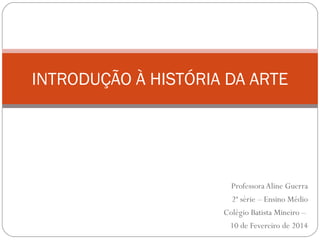 ProfessoraAline Guerra
2ª série – Ensino Médio
Colégio Batista Mineiro –
10 de Fevereiro de 2014
INTRODUÇÃO À HISTÓRIA DA ARTE
 
