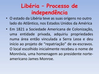 Libéria – Processo de
independência
• O estado da Libéria teve as suas origens no outro
lado do Atlântico, nos Estados Unidos da América
• Em 1821 a Sociedade Americana de Colonização,
uma entidade privada, adquiriu propriedades
numa área então vinculada a Serra Leoa e deu
início ao projeto de “repatriação” de ex-escravos.
O local escolhido inicialmente recebeu o nome de
Monróvia, uma homenagem ao presidente norte-
americano James Monroe.
 
