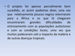 • O projeto foi apenas parcialmente bem
sucedido, se assim podemos dizer, uma vez
que relativamente poucos negros retornaram
para a África e os que lá chegaram
encontraram grandes dificuldades de
entrosamento com as populações autóctones
e com as condições locais, uma vez que
muitos padeceram sob o impacto da malária e
de outras doenças tropicais.
 