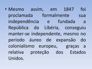 • Mesmo assim, em 1847 foi
proclamada formalmente sua
independência e fundada a
República da Libéria, conseguiu
manter-se independente, mesmo no
período áureo de expansão do
colonialismo europeu, graças a
relativa proteção dos Estados
Unidos.
 