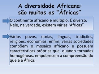 A diversidade Africana:
são muitas as “Áfricas”
• O continente africano é múltiplo. É diverso.
Nele, na verdade, existem várias “Áfricas”.
• Vários povos, etnias, línguas, tradições,
religiões, economias, enfim, várias sociedades
compõem o mosaico africano e possuem
características próprias que, quando tornadas
homogêneas, empobrecem a compreensão do
que é a África.
 