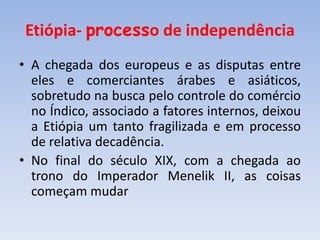 Etiópia- processo de independência
• A chegada dos europeus e as disputas entre
eles e comerciantes árabes e asiáticos,
sobretudo na busca pelo controle do comércio
no Índico, associado a fatores internos, deixou
a Etiópia um tanto fragilizada e em processo
de relativa decadência.
• No final do século XIX, com a chegada ao
trono do Imperador Menelik II, as coisas
começam mudar
 