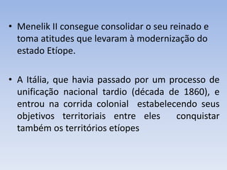 • Menelik II consegue consolidar o seu reinado e
toma atitudes que levaram à modernização do
estado Etíope.
• A Itália, que havia passado por um processo de
unificação nacional tardio (década de 1860), e
entrou na corrida colonial estabelecendo seus
objetivos territoriais entre eles conquistar
também os territórios etíopes
 