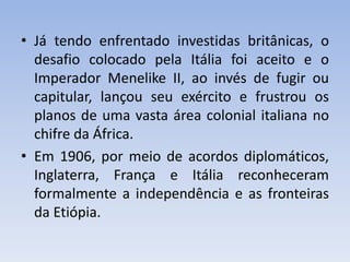 • Já tendo enfrentado investidas britânicas, o
desafio colocado pela Itália foi aceito e o
Imperador Menelike II, ao invés de fugir ou
capitular, lançou seu exército e frustrou os
planos de uma vasta área colonial italiana no
chifre da África.
• Em 1906, por meio de acordos diplomáticos,
Inglaterra, França e Itália reconheceram
formalmente a independência e as fronteiras
da Etiópia.
 