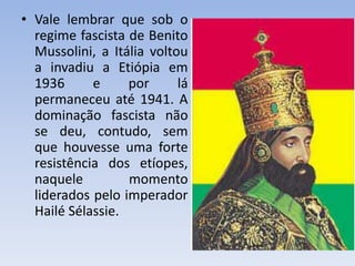 • Vale lembrar que sob o
regime fascista de Benito
Mussolini, a Itália voltou
a invadiu a Etiópia em
1936 e por lá
permaneceu até 1941. A
dominação fascista não
se deu, contudo, sem
que houvesse uma forte
resistência dos etíopes,
naquele momento
liderados pelo imperador
Hailé Sélassie.
 