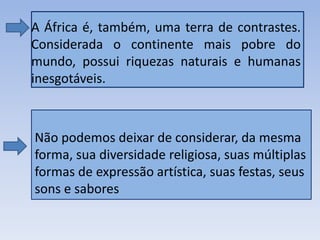 • A África é, também, uma terra de contrastes.
Considerada o continente mais pobre do
mundo, possui riquezas naturais e humanas
inesgotáveis.
Não podemos deixar de considerar, da mesma
forma, sua diversidade religiosa, suas múltiplas
formas de expressão artística, suas festas, seus
sons e sabores
 