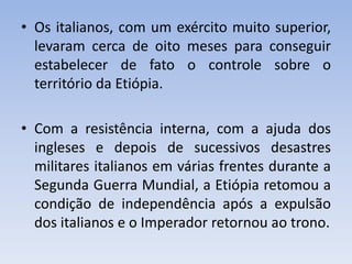 • Os italianos, com um exército muito superior,
levaram cerca de oito meses para conseguir
estabelecer de fato o controle sobre o
território da Etiópia.
• Com a resistência interna, com a ajuda dos
ingleses e depois de sucessivos desastres
militares italianos em várias frentes durante a
Segunda Guerra Mundial, a Etiópia retomou a
condição de independência após a expulsão
dos italianos e o Imperador retornou ao trono.
 
