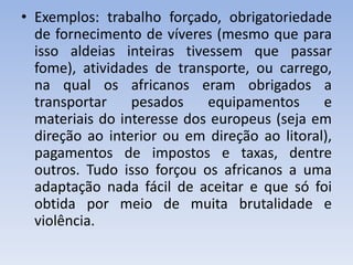 • Exemplos: trabalho forçado, obrigatoriedade
de fornecimento de víveres (mesmo que para
isso aldeias inteiras tivessem que passar
fome), atividades de transporte, ou carrego,
na qual os africanos eram obrigados a
transportar pesados equipamentos e
materiais do interesse dos europeus (seja em
direção ao interior ou em direção ao litoral),
pagamentos de impostos e taxas, dentre
outros. Tudo isso forçou os africanos a uma
adaptação nada fácil de aceitar e que só foi
obtida por meio de muita brutalidade e
violência.
 