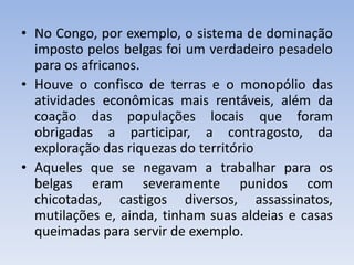 • No Congo, por exemplo, o sistema de dominação
imposto pelos belgas foi um verdadeiro pesadelo
para os africanos.
• Houve o confisco de terras e o monopólio das
atividades econômicas mais rentáveis, além da
coação das populações locais que foram
obrigadas a participar, a contragosto, da
exploração das riquezas do território
• Aqueles que se negavam a trabalhar para os
belgas eram severamente punidos com
chicotadas, castigos diversos, assassinatos,
mutilações e, ainda, tinham suas aldeias e casas
queimadas para servir de exemplo.
 