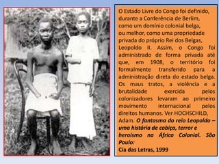 O Estado Livre do Congo foi definido,
durante a Conferência de Berlim,
como um domínio colonial belga,
ou melhor, como uma propriedade
privada do próprio Rei dos Belgas,
Leopoldo II. Assim, o Congo foi
administrado de forma privada até
que, em 1908, o território foi
formalmente transferido para a
administração direta do estado belga.
Os maus tratos, a violência e a
brutalidade exercida pelos
colonizadores levaram ao primeiro
movimento internacional pelos
direitos humanos. Ver HOCHSCHILD,
Adam. O fantasma do reio Leopoldo –
uma história de cobiça, terror e
heroísmo na África Colonial. São
Paulo:
Cia das Letras, 1999
 