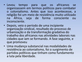 • Levou tempo para que os africanos se
organizassem em termos políticos para combater
o colonialismo. Antes que isso acontecesse, a
religião foi um meio de resistência muito utilizado
na África, seja de forma consciente ou
inconsciente.
• Depois, veio o período de uma incipiente
organização sindical, resultado do processo de
urbanização e da transformação gradativa do
trabalho dos africanos nas atividades laborais nas
cidades que iam se formando. A fase seguinte, e
que promoveu
• Uma mudança substancial nas modalidades de
resistência ao colonialismo, foi o surgimento de
partidos políticos que tinham como fundamento
a luta pela liberdade.
 