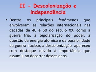 II - Descolonização e
independência
• Dentre os principais fenômenos que
envolveram as relações internacionais nas
décadas de 40 e 50 do século XX, como a
guerra fria, a bipolarização do poder, a
questão da energia atômica e da possibilidade
da guerra nuclear, a descolonização apareceu
com destaque devido à importância que
assumiu no decorrer desses anos.
 