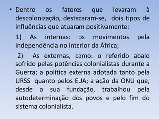 • Dentre os fatores que levaram à
descolonização, destacaram-se, dois tipos de
influências que atuaram positivamente:
1) As internas: os movimentos pela
independência no interior da África;
2) As externas, como: o referido abalo
sofrido pelas potências colonialistas durante a
Guerra; a política externa adotada tanto pela
URSS quanto pelos EUA; a ação da ONU que,
desde a sua fundação, trabalhou pela
autodeterminação dos povos e pelo fim do
sistema colonialista.
 