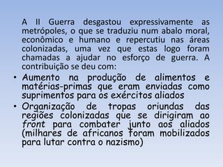 A II Guerra desgastou expressivamente as
metrópoles, o que se traduziu num abalo moral,
econômico e humano e repercutiu nas áreas
colonizadas, uma vez que estas logo foram
chamadas a ajudar no esforço de guerra. A
contribuição se deu com:
• Aumento na produção de alimentos e
matérias-primas que eram enviadas como
suprimentos para os exércitos aliados
• Organização de tropas oriundas das
regiões colonizadas que se dirigiram ao
front para combater junto aos aliados
(milhares de africanos foram mobilizados
para lutar contra o nazismo)
 