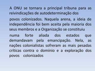 A ONU se tornara a principal tribuna para as
reivindicações de autodeterminação dos
povos colonizados. Naquela arena, a ideia de
independência foi bem aceita pela maioria dos
seus membros e a Organização se constituiu
numa forte aliada dos estados que
demandavam pela emancipação. Nela, as
nações colonialistas sofreram as mais pesadas
críticas contra o domínio e a exploração dos
povos colonizados
 