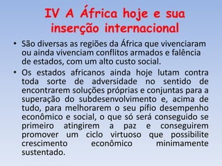 IV A África hoje e sua
inserção internacional
• São diversas as regiões da África que vivenciaram
ou ainda vivenciam conflitos armados e falência
de estados, com um alto custo social.
• Os estados africanos ainda hoje lutam contra
toda sorte de adversidade no sentido de
encontrarem soluções próprias e conjuntas para a
superação do subdesenvolvimento e, acima de
tudo, para melhorarem o seu pífio desempenho
econômico e social, o que só será conseguido se
primeiro atingirem a paz e conseguirem
promover um ciclo virtuoso que possibilite
crescimento econômico minimamente
sustentado.
 