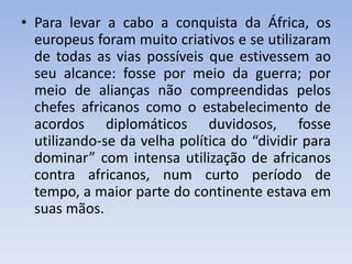 • Para levar a cabo a conquista da África, os
europeus foram muito criativos e se utilizaram
de todas as vias possíveis que estivessem ao
seu alcance: fosse por meio da guerra; por
meio de alianças não compreendidas pelos
chefes africanos como o estabelecimento de
acordos diplomáticos duvidosos, fosse
utilizando-se da velha política do “dividir para
dominar” com intensa utilização de africanos
contra africanos, num curto período de
tempo, a maior parte do continente estava em
suas mãos.
 