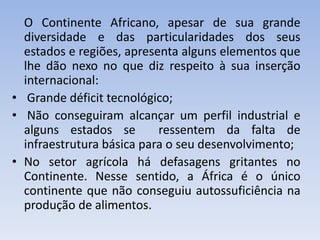 O Continente Africano, apesar de sua grande
diversidade e das particularidades dos seus
estados e regiões, apresenta alguns elementos que
lhe dão nexo no que diz respeito à sua inserção
internacional:
• Grande déficit tecnológico;
• Não conseguiram alcançar um perfil industrial e
alguns estados se ressentem da falta de
infraestrutura básica para o seu desenvolvimento;
• No setor agrícola há defasagens gritantes no
Continente. Nesse sentido, a África é o único
continente que não conseguiu autossuficiência na
produção de alimentos.
 