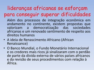 lideranças africanas se esforçam
para conseguir superar dificuldades
Além dos processos de integração econômica em
andamento no continente, existem propostas que
valorizam a democratização das sociedades
africanas e um renovado sentimento de respeito aos
direitos humanos
• A ideia de Renascimento Africano (African
Renaissance)
• O Banco Mundial, o Fundo Monetário Internacional
e os credores mais ricos já sinalizaram com o perdão
de parte da dívida externa de vários países africanos
e da revisão de seus procedimentos com relação à
África.
 