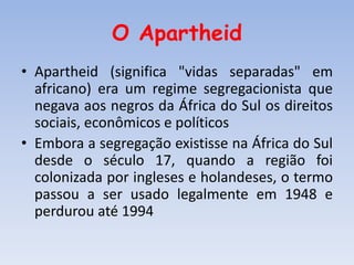 O Apartheid
• Apartheid (significa "vidas separadas" em
africano) era um regime segregacionista que
negava aos negros da África do Sul os direitos
sociais, econômicos e políticos
• Embora a segregação existisse na África do Sul
desde o século 17, quando a região foi
colonizada por ingleses e holandeses, o termo
passou a ser usado legalmente em 1948 e
perdurou até 1994
 