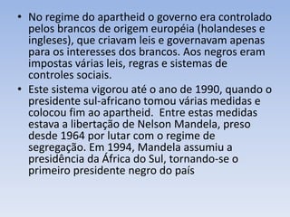 • No regime do apartheid o governo era controlado
pelos brancos de origem européia (holandeses e
ingleses), que criavam leis e governavam apenas
para os interesses dos brancos. Aos negros eram
impostas várias leis, regras e sistemas de
controles sociais.
• Este sistema vigorou até o ano de 1990, quando o
presidente sul-africano tomou várias medidas e
colocou fim ao apartheid. Entre estas medidas
estava a libertação de Nelson Mandela, preso
desde 1964 por lutar com o regime de
segregação. Em 1994, Mandela assumiu a
presidência da África do Sul, tornando-se o
primeiro presidente negro do país
 