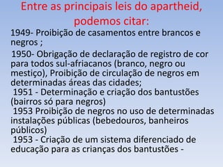 Entre as principais leis do apartheid,
podemos citar:
1949- Proibição de casamentos entre brancos e
negros ;
1950- Obrigação de declaração de registro de cor
para todos sul-afriacanos (branco, negro ou
mestiço), Proibição de circulação de negros em
determinadas áreas das cidades;
1951 - Determinação e criação dos bantustões
(bairros só para negros)
1953 Proibição de negros no uso de determinadas
instalações públicas (bebedouros, banheiros
públicos)
1953 - Criação de um sistema diferenciado de
educação para as crianças dos bantustões -
 