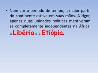 • Num curto período de tempo, a maior parte
do continente estava em suas mãos. A rigor,
apenas duas unidades políticas mantiveram
se completamente independentes na África,
a Libéria e a Etiópia.
 
