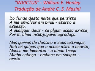 "INVICTUS" - William E. Henley
Tradução de André C. S. Masini
Do fundo desta noite que persiste
A me envolver em breu - eterno e
espesso,
A qualquer deus - se algum acaso existe,
Por mi’alma insubjugável agradeço.
Nas garras do destino e seus estragos,
Sob os golpes que o acaso atira e acerta,
Nunca me lamentei - e ainda trago
Minha cabeça - embora em sangue -
ereta.
 