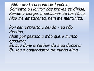 Além deste oceano de lamúria,
Somente o Horror das trevas se divisa;
Porém o tempo, a consumir-se em fúria,
Não me amedronta, nem me martiriza.
Por ser estreita a senda - eu não
declino,
Nem por pesada a mão que o mundo
espalma;
Eu sou dono e senhor de meu destino;
Eu sou o comandante de minha alma.
 