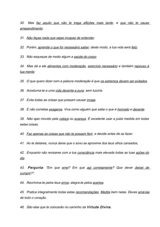 30. Mas faz aquilo que não te traga aflições mais tarde, e que não te cause
arrependimento.
31. Não faças nada que sejas incapaz de entender.
32. Porém, aprende o que for necessário saber; deste modo, a tua vida será feliz.
33. Não esqueças de modo algum a saúde do corpo.
34. Mas dá a ele alimentos com moderação, exercício necessário e também repouso à
tua mente.
35. O que quero dizer com a palavra moderação é que os extremos devem ser evitados.
36. Acostuma-te a uma vida decente e pura, sem luxúria.
37. Evita todas as coisas que possam causar inveja.
38. E não cometas exageros. Viva como alguém que sabe o que é honrado e decente.
39. Não ajas movido pela cobiça ou avareza. É excelente usar a justa medida em todas
estas coisas.
40. Faz apenas as coisas que não te possam ferir, e decide antes de as fazer.
41. Ao te deitares, nunca deixe que o sono se aproxime dos teus olhos cansados,
42. Enquanto não revisares com a tua consciência mais elevada todas as tuas ações do
dia.
43. Pergunta: "Em que errei? Em que agi corretamente? Que dever deixei de
cumprir?".
44. Recrimina-te pelos teus erros; alegra-te pelos acertos.
45. Pratica integralmente todas estas recomendações. Medita bem nelas. Deves amá-las
de todo o coração.
46. São elas que te colocarão no caminho da Virtude Divina.
 