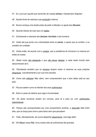 47. Eu o juro por aquele que transmitiu às nossas almas o Quaternário Sagrado.
48. Aquela fonte da natureza cuja evolução é eterna.
49. Nunca começa uma tarefa antes de pedir a bênção e a ajuda dos Deuses.
50. Quando fizeres de tudo isso um hábito,
51. Conhecerás a natureza dos deuses imortais e dos homens,
52. Verás até que ponto vai a diversidade entre os seres, e aquilo que os contém, e os
mantém em unidade.
53. Verás então, de acordo com a Justiça, que a substância do Universo é a mesma em
todas as coisas.
54. Deste modo não desejarás o que não deves desejar; e nada neste mundo será
desconhecido de ti.
55. Perceberás também que os homens lançam sobre si mesmos as suas próprias
desgraças, voluntariamente e por sua livre escolha.
56. Como são infelizes! Não vêem, nem compreendem que o bem deles está ao seu
lado.
57. Poucos sabem como se libertar dos seus sofrimentos.
58. Este é o peso do destino que cega à humanidade.
59. Os seres humanos andam em círculos, para lá e para cá, com sofrimentos
intermináveis.
60. Porque são acompanhados por uma companheira sombria, a desunião fatal entre
eles, que os lança para cima e para baixo sem que percebam.
61. Trata, discretamente, de nunca despertar desarmonia, mas foge dela!
62. Oh! Deus nosso Pai, livra a todos eles de sofrimentos tão grandes.
 