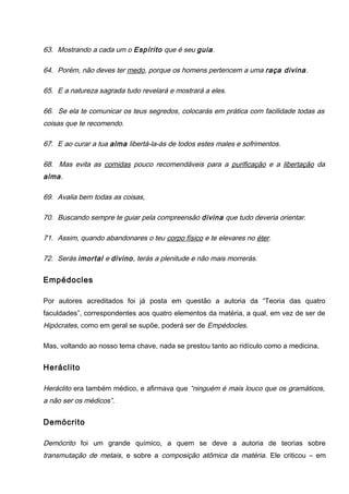 63. Mostrando a cada um o Espírito que é seu guia.
64. Porém, não deves ter medo, porque os homens pertencem a uma raça divina.
65. E a natureza sagrada tudo revelará e mostrará a eles.
66. Se ela te comunicar os teus segredos, colocarás em prática com facilidade todas as
coisas que te recomendo.
67. E ao curar a tua alma libertá-la-ás de todos estes males e sofrimentos.
68. Mas evita as comidas pouco recomendáveis para a purificação e a libertação da
alma.
69. Avalia bem todas as coisas,
70. Buscando sempre te guiar pela compreensão divina que tudo deveria orientar.
71. Assim, quando abandonares o teu corpo físico e te elevares no éter.
72. Serás imortal e divino, terás a plenitude e não mais morrerás.
Empédocles
Por autores acreditados foi já posta em questão a autoria da “Teoria das quatro
faculdades”, correspondentes aos quatro elementos da matéria, a qual, em vez de ser de
Hipócrates, como em geral se supõe, poderá ser de Empédocles.
Mas, voltando ao nosso tema chave, nada se prestou tanto ao ridículo como a medicina.
Heráclito
Heráclito era também médico, e afirmava que “ninguém é mais louco que os gramáticos,
a não ser os médicos”.
Demócrito
Demócrito foi um grande químico, a quem se deve a autoria de teorias sobre
transmutação de metais, e sobre a composição atômica da matéria. Ele criticou – em
 