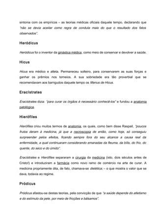 sintonia com os empíricos – as teorias médicas oficiais daquele tempo, declarando que
“não se devia aceitar como regra de conduta mais do que o resultado dos fatos
observados”.
Heródicus
Heródicus foi o inventor da ginástica médica, como meio de conservar e devolver a saúde.
Hicus
Hicus era médico e atleta. Permaneceu solteiro, para conservarem as suas forças e
ganhar os prêmios nos torneios. A sua sobriedade era tão proverbial que se
recomendavam aos barrigudos daquele tempo os Menus de Hicus.
Eracístrates
Eracístrates dizia: “para curar os órgãos é necessário conhecê-los” e fundou a anatomia
patológica.
Hierófiles
Hierófiles criou muitos termos de anatomia, os quais, como bem disse Raspail, “poucos
frutos deram à medicina, já que a necroscopia de então, como hoje, só conseguiu
surpreender pelos efeitos, ficando sempre fora do seu alcance a causa real da
enfermidade, a qual continuaram considerando emanadas da fleuma, da bílis, do frio, do
quente, do seco e do úmido”.
Eracístrates e Hierófiles separaram a cirurgia da medicina (isto, dois séculos antes de
Cristo!) e introduziram a farmácia como novo ramo de comércio na arte de curar. A
medicina propriamente dita, de fato, chamava-se dietética; – o que mostra o valor que se
dava, todavia ao regime.
Pródicus
Pródicus afastou-se destas teorias, pela convicção de que “a saúde depende do atletismo
e do estímulo da pele, por meio de fricções e bálsamos”.
 