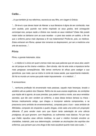 Catão...
...A que também já nos referimos, escrevia ao seu filho, em viagem à Grécia:
“... Dir-te-ei o que deves trazer de Atenas: a sua literatura é digna de ser conhecida, mas
com cautela, pois quando nos tenha inspirado os seus gostos, terá conseguido
corromper-nos; porque razão a Grécia nos manda os seus médicos? Estes hão jurado
matar todos os bárbaros com as suas receitas – e para isso existe um salário, a fim de
que o enfermo perca mais depressa a fé nos tratamentos! Proíbo-te, pois, os médicos.
Estes entraram em Roma, apesar dos romanos os desprezarem, por ser a medicina uma
arte de escravos...”.
Plínio
Plínio, o grande historiador, dizia:
“... o médico é o único em quem cremos mais nas suas palavras que em seus atos; assim
se crê porque se lhe chama «médico». Sem dúvida, não há arte onde a impostura tenha
mais perigosas conseqüências. Não temos nenhuma lei eficaz para castigar a sua
ignorância, que mata, que se instrui à conta da nossa saúde, que experimenta matando.
Só há no mundo um nome que pode matar impunemente – é o médico!...”.
E acrescentava:
“... nenhuma profissão há envenenado mais pessoas, caçado mais heranças, levado o
adultério até ao palácio dos Césares. Refiro-me às suas avaras exigências, às condições
que impõe até à agonia, às suas prendas, que pedem contra a morte, aos seus remédios
secretos, que tão caro vendem ao enfermo, a essa dessa teriaca (teriaca ou triaca -
famoso medicamento antigo, que chegou a incorporar setenta componentes, e se
prescrevia como antídoto de envenenamentos), composta para o luxo – esse antídoto de
Mitrídates, composto de cinqüenta e quatro drogas, onde cada uma entra em proporção
diferente. É para vender mais caro que fazem tanta ostentação de uma ciência
prodigiosa, da qual ignoram, com freqüência, os rudimentos mais básicos. Foi por isso
que Catão repudiou essa ciência insidiosa, na qual o médico honrado encobre os
charlatões, tratando, pela sua determinação, combater as alucinações dos espíritos dos
enfermos, que pensam que uma droga é tão mais saudável quanto mais cara custa...”.
 