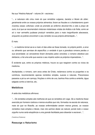 Na sua “História Natural” - volume 24 – escreveu:
“... a natureza não criou mais do que remédios vulgares, baratos e fáceis de obter,
geralmente entre os nossos próprios alimentos; foram as fraudes e o charlatanismo quem
inventou essas «oficinas» onde se promete ao enfermo devolver-lhe a vida a preço de
ouro; é aí que se recomendam misturas misteriosas vindas da Arábia e da Índia, como se
só o mar vermelho pudesse produzir remédios para o mais insignificante abscessos,
enquanto os pobres encontram o seu remédio na sua própria alimentação...”.
E mais:
“... a medicina tornar-se-ia a mais vil das artes se fosse tomada, no próprio jardim, a erva
ou alimento que servisse de específico; a verdade é que a grandeza romana perdeu a
sua severidade; os vencedores foram domados pelos vencidos; o romano obedece aos
bárbaros, e há uma arte que exerce o seu império sobre os próprios imperadores...”.
É evidente que, entre os próprios médicos, houve os que reagiram contra os vícios da
medicina.
Asclepíades, o romano, cem anos antes de Cristo, reclamava contra os purgantes e os
vomitivos, recomendando apenas remédios simples, suaves e naturais. Preconizava
passeios a pé ou em carroça, fricções e vinho de uva, banhos frios contra a enterite, água
salgada contra a icterícia, etc.
Metódicos
A seita dos metódicos afirmava:
“... Os remédios simples são melhores do que os remédios em voga. Se a medicina fosse
exercida por homens rústicos e menos eruditos que nós, formados na escola da natureza,
mais do que na filosofia, as nossas enfermidades seriam menos graves, os nossos
remédios mais simples e fáceis, mas nós saímos desta via natural, pondo todo o nosso
orgulho numa certa eloqüência e uma grande facilidade para dissertar e escrever...”.
(Teodóricus Pristiamos)
Ressurge o Naturismo
 