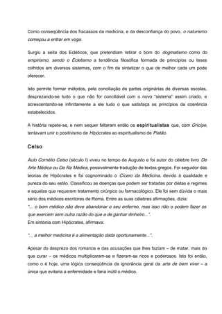 Como conseqüência dos fracassos da medicina, e da desconfiança do povo, o naturismo
começou a entrar em voga.
Surgiu a seita dos Ecléticos, que pretendiam retirar o bom do dogmatismo como do
empirismo, sendo o Ecletismo a tendência filosófica formada de princípios ou teses
colhidos em diversos sistemas, com o fim de sintetizar o que de melhor cada um pode
oferecer.
Isto permite formar métodos, pela conciliação de partes originárias de diversas escolas,
desprezando-se tudo o que não for conciliável com o novo “sistema” assim criado, e
acrescentando-se infinitamente a ele tudo o que satisfaça os princípios da coerência
estabelecidos.
A história repete-se, e nem sequer faltaram então os espiritualistas que, com Gricípe,
tentavam unir o positivismo de Hipócrates ao espiritualismo de Platão.
Celso
Aulo Cornélio Celso (século I) viveu no tempo de Augusto e foi autor do célebre livro De
Arte Médica ou De Re Médica, possivelmente tradução de textos gregos. Foi seguidor das
teorias de Hipócrates e foi cognominado o Cícero da Medicina, devido à qualidade e
pureza do seu estilo. Classificou as doenças que podem ser tratadas por dietas e regimes
e aquelas que requerem tratamento cirúrgico ou farmacológico. Ele foi sem dúvida o mais
sério dos médicos escritores de Roma. Entre as suas célebres afirmações, dizia:
“... o bom médico não deve abandonar o seu enfermo, mas isso não o podem fazer os
que exercem sem outra razão do que a de ganhar dinheiro...”.
Em sintonia com Hipócrates, afirmava:
“... a melhor medicina é a alimentação dada oportunamente...”.
Apesar do desprezo dos romanos e das acusações que lhes faziam – de matar, mais do
que curar – os médicos multiplicaram-se e fizeram-se ricos e poderosos. Isto foi então,
como o é hoje, uma lógica conseqüência da ignorância geral da arte de bem viver – a
única que evitaria a enfermidade e faria inútil o médico.
 