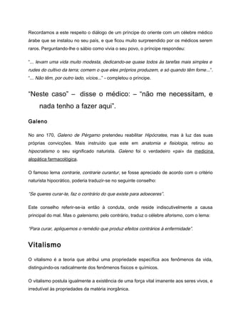 Recordamos a este respeito o diálogo de um príncipe do oriente com um célebre médico
árabe que se instalou no seu país, e que ficou muito surpreendido por os médicos serem
raros. Perguntando-lhe o sábio como vivia o seu povo, o príncipe respondeu:
“... levam uma vida muito modesta, dedicando-se quase todos às tarefas mais simples e
rudes do cultivo da terra; comem o que eles próprios produzem, e só quando têm fome...”.
“... Não têm, por outro lado, vícios...” - completou o príncipe.
“Neste caso” – disse o médico: – “não me necessitam, e
nada tenho a fazer aqui”.
Galeno
No ano 170, Galeno de Pérgamo pretendeu reabilitar Hipócrates, mas à luz das suas
próprias convicções. Mais instruído que este em anatomia e fisiologia, retirou ao
hipocratismo o seu significado naturista. Galeno foi o verdadeiro «pai» da medicina
alopática farmacológica.
O famoso lema contrarie, contrarie curantur, se fosse apreciado de acordo com o critério
naturista hipocrático, poderia traduzir-se no seguinte conselho:
“Se queres curar-te, faz o contrário do que existe para adoeceres”.
Este conselho referir-se-ia então à conduta, onde reside indiscutivelmente a causa
principal do mal. Mas o galenismo, pelo contrário, traduz o célebre aforismo, com o lema:
“Para curar, apliquemos o remédio que produz efeitos contrários à enfermidade”.
Vitalismo
O vitalismo é a teoria que atribui uma propriedade específica aos fenômenos da vida,
distinguindo-os radicalmente dos fenômenos físicos e químicos.
O vitalismo postula igualmente a existência de uma força vital imanente aos seres vivos, e
irredutível às propriedades da matéria inorgânica.
 