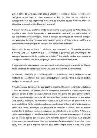 Sob o ponto de vista epistemológico, o vitalismo recusa-se a explicar os processos
biológicos e psicológicos pelos conceitos e leis da física ou da química; a
autodeterminação dos organismos não seria de natureza causal, devendo antes ser
atribuída a um princípio teleológico supramaterial.
A origem filosófica do vitalismo reside no hilozoísmo e no finalismo da Antiguidade. Em
seguida, a tese vitalista liga-se com a medicina do Renascimento que, sob a influência
dos alquimistas e dos astrólogos, tendia a associar os princípios da harmonia biológica
aos princípios de uma harmonia cosmológica, sendo a síntese entre a matéria e o
pensamento assegurado por um princípio vital de natureza metafísica.
Leibniz atribuía uma atividade “... dinâmica, agente e contínua...” à matéria; Novalis e
Schelling (Séc. XIX) sustinham que “... a natureza é governada por um princípio vital
acessível apenas à intuição, estética ou mística...”. A evolução destas teses conduz à
concepção dinamista, em resoluta oposição ao mecanicismo de Descartes.
A ideologia materialista encostou-se ao mecanicismo e fez esquecer o vitalismo. Mas os
atuais conceitos de “consciência celular”, não são mecanicistas, e sim vitalistas.
O vitalismo, como princípio, foi conservado por muito tempo, até à antiga escola de
medicina de Montpellier, mas como conseqüência lógica do lema alopático acabou
também por ser desvalorizado.
A maior desgraça do homem é o seu espírito gregário. O homem corrente teme todas as
coisas, até mesmo o uso do seu cérebro, para pensar livremente, e prefere seguir os que
pensam por ele. É este o perigo da Ciência! Quem não pensa não pode compreender e
só está capacitado para crer, mas não para criar. Só o pensamento cria e como a vida é
uma contínua recriação, só realmente vivem e se auto–realizam os pensadores e os
empreendedores. Nesta condição explica-se o deslumbramento e a admiração dos povos
pelos seus heróis, admiração que predispõe às multidões a aceitar, sem as discutir,
teorias, leis e costumes que as escravizam, as embrutecem e as anulam. A fama e a
moda são conseqüência desta falta de individualidade na maioria das pessoas. Por isso é
que as teorias, aceites como dogmas num momento, decaem para voltar mais tarde, tal
como as modas. Isto não quer dizer que os homens famosos não tenham muitas coisas
boas, mas sim que o espírito humano deve estar sempre alerta e livre, para poder
 