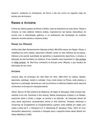 discernir, aceitando ou rechaçando, de forma a não ser nunca um seguidor cego de
teorias nem de homens.
Rases e Avicena
A fama de Galeno passou de Roma à Arábia, onde se traduziram as suas obras. Rases e
Avicena, os mais célebres médicos árabes, inspiraram-se nas teorias hipocráticas, de
acordo com a interpretação galénica, e os professores das faculdades do ocidente
adotaram durante séculos a medicina árabe.
Rases (ou Rhazes)
Al-Razi (Abu Bakr Muhammed ibn Zakariya al-Razi; 864-930) nasceu em Rages, Pérsia, e
notabilizou-se como médico, alquimista e filósofo, sendo um dos melhores da sua época.
Utilizava uma grande quantidade de aparelhos e equipamentos alquímicos, e ensaiou a
aplicação da arte hermética na medicina. O seu trabalho mais importante é o Sirr al-Asrar
ou Kitab al-Asrar. AL Razi ficou conhecido na Europa como Rhazes, o que resultou da
latinização do seu nome.
Avicena
Avicena (Abu Ali al-Husayn ibn Abd Allah ibn Sina. (980-1037) foi médico, filósofo,
alquimista, astrólogo, mestre e cortesão. Viveu muito tempo na Pérsia, onde praticou a
alquimia e a astrologia, devendo-se a ele os primeiros e melhores tratados sobre alquimia
conhecidos na Europa em traduções latinas.
Obras: Qanum fit-Tibb (Cânone da Medicina); An-Najat (A Salvação); Kitab al’isarat wat-
tanbihat (Livro dos Teoremas e dos Avisos); Mantiq almasriquyin (Lógica) e os Risalas,
opúsculos sobre o Corão, a magia, os sonhos e os talismãs. As traduções latinas de
suas obras alquímicas compreendem Anima in Arte Alchimia; Tractatus Alchimiae e
Avicennae de Congelatione et Conglutionatione Lapidum (esta editada em inglês com
notas e crítica de E. J. Holmyard e D. C. Mandeville (P. Gauthner, Paris, 1927). M. Cruz
Hernandez seleccionou, comentou e transpôs para o espanhol textos deste filósofo em
Sobre Metafísica (1950).
 
