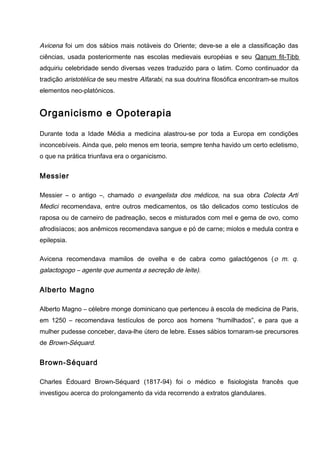 Avicena foi um dos sábios mais notáveis do Oriente; deve-se a ele a classificação das
ciências, usada posteriormente nas escolas medievais européias e seu Qanum fit-Tibb
adquiriu celebridade sendo diversas vezes traduzido para o latim. Como continuador da
tradição aristotélica de seu mestre Alfarabi, na sua doutrina filosófica encontram-se muitos
elementos neo-platónicos.
Organicismo e Opoterapia
Durante toda a Idade Média a medicina alastrou-se por toda a Europa em condições
inconcebíveis. Ainda que, pelo menos em teoria, sempre tenha havido um certo ecletismo,
o que na prática triunfava era o organicismo.
Messier
Messier – o antigo –, chamado o evangelista dos médicos, na sua obra Colecta Arti
Medici recomendava, entre outros medicamentos, os tão delicados como testículos de
raposa ou de carneiro de padreação, secos e misturados com mel e gema de ovo, como
afrodisíacos; aos anêmicos recomendava sangue e pó de carne; miolos e medula contra e
epilepsia.
Avicena recomendava mamilos de ovelha e de cabra como galactógenos (o m. q.
galactogogo – agente que aumenta a secreção de leite).
Alberto Magno
Alberto Magno – célebre monge dominicano que pertenceu à escola de medicina de Paris,
em 1250 – recomendava testículos de porco aos homens “humilhados”, e para que a
mulher pudesse conceber, dava-lhe útero de lebre. Esses sábios tornaram-se precursores
de Brown-Séquard.
Brown-Séquard
Charles Édouard Brown-Séquard (1817-94) foi o médico e fisiologista francês que
investigou acerca do prolongamento da vida recorrendo a extratos glandulares.
 