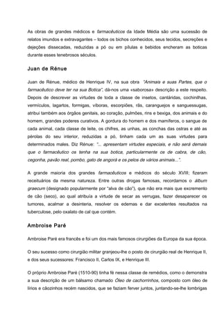 As obras de grandes médicos e farmacêuticos da Idade Média são uma sucessão de
relatos imundos e extravagantes – todos os bichos conhecidos, seus tecidos, secreções e
dejeções dissecadas, reduzidas a pó ou em pílulas e bebidos encheram as boticas
durante esses tenebrosos séculos.
Juan de Rénue
Juan de Rénue, médico de Henrique IV, na sua obra “Animais e suas Partes, que o
farmacêutico deve ter na sua Botica”, dá-nos uma «saborosa» descrição a este respeito.
Depois de descrever as virtudes de toda a classe de insetos, cantáridas, cochinilhas,
vermículos, lagartos, formigas, víboras, escorpiões, rãs, caranguejos e sanguessugas,
atribui também aos órgãos genitais, ao coração, pulmões, rins e bexiga, dos animais e do
homem, grandes poderes curativos. A gordura do homem e dos mamíferos, o sangue de
cada animal, cada classe de leite, os chifres, as unhas, as conchas das ostras e até as
pérolas do seu interior, reduzidas a pó, tinham cada um as suas virtudes para
determinados males. Diz Rénue: “... apresentam virtudes especiais, e não será demais
que o farmacêutico os tenha na sua botica, particularmente os de cabra, de cão,
cegonha, pavão real, pombo, gato de angorá e os pelos de vários animais...”.
A grande maioria dos grandes farmacêuticos e médicos do século XVIII; fizeram
receituários da mesma natureza. Entre outras drogas famosas, recordamos o álbum
graecum (designado popularmente por “alva de cão”), que não era mais que excremento
de cão (seco), ao qual atribuía a virtude de secar as verrugas, fazer desaparecer os
tumores, acalmar a desinteria, resolver os edemas e dar excelentes resultados na
tuberculose, pelo oxalato de cal que contém.
Ambroise Paré
Ambroise Paré era francês e foi um dos mais famosos cirurgiões da Europa da sua época.
O seu sucesso como cirurgião militar granjeou-lhe o posto de cirurgião real de Henrique II,
e dos seus sucessores: Francisco II, Carlos IX, e Henrique III.
O próprio Ambroise Paré (1510-90) tinha fé nessa classe de remédios, como o demonstra
a sua descrição de um bálsamo chamado Óleo de cachorrinhos, composto com óleo de
lírios e cãozinhos recém nascidos, que se faziam ferver juntos, juntando-se-lhe lombrigas
 