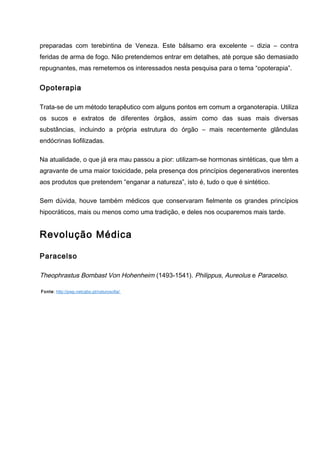 preparadas com terebintina de Veneza. Este bálsamo era excelente – dizia – contra
feridas de arma de fogo. Não pretendemos entrar em detalhes, até porque são demasiado
repugnantes, mas remetemos os interessados nesta pesquisa para o tema “opoterapia”.
Opoterapia
Trata-se de um método terapêutico com alguns pontos em comum a organoterapia. Utiliza
os sucos e extratos de diferentes órgãos, assim como das suas mais diversas
substâncias, incluindo a própria estrutura do órgão – mais recentemente glândulas
endócrinas liofilizadas.
Na atualidade, o que já era mau passou a pior: utilizam-se hormonas sintéticas, que têm a
agravante de uma maior toxicidade, pela presença dos princípios degenerativos inerentes
aos produtos que pretendem “enganar a natureza”, isto é, tudo o que é sintético.
Sem dúvida, houve também médicos que conservaram fielmente os grandes princípios
hipocráticos, mais ou menos como uma tradição, e deles nos ocuparemos mais tarde.
Revolução Médica
Paracelso
Theophrastus Bombast Von Hohenheim (1493-1541). Philippus, Aureolus e Paracelso.
Fonte: http://pwp.netcabo.pt/naturosofia/
 