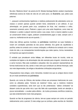Na obra “Medicina Geral”, da autoria do Dr. Moisés Santiago Bertoli, existem importantes
referências acerca do modo de vida de um outro povo, os Guaranis, que, pelas suas
palavras:
“... possuem conhecimentos higiênicos e médicos praticamente tão adiantados como os
nossos e comem apenas quando sentem fome, lentamente e em silêncio. A sua
alimentação, em grande parte crua, compõe-se de fruta, mel, mandioca e milho,
raramente comendo carne. Praticam o jejum com uma certa freqüência, como meio de
fortalecer o caráter e adquirir domínio sobre o seu corpo. Com o mesmo objetivo e para
se conservarem fortes e ágeis, praticam constantemente jogos e lutas, sempre com o
corpo nu, molhando-se de vez em quando...”.
Antes das últimas guerras mundiais, os polinésios mantinham as suas tradições e
viviam em condições parecidas às dos povos referidos. Era gente sã; equilibrada e
pacífica; antes do contacto com a nossa civilização; a influência do contacto com o nosso
modo de vida, e as conseqüentes transformações que neles operou, tornou necessários
os hospícios que agora lá existem.
É verdade que prevalecem ainda tribos, em diferentes locais do mundo, onde as
condições de higiene e de alimentação não são exemplo para ninguém, incluindo-se nela
a carne humana. Mas esta crueldade e estupidez não nos parecem representativas de
formas tradicionais de vida, sendo o mais certo que constituam as últimas heranças, cada
vez mais degeneradas, de antigas e decadentes civilizações sanguinárias.
Pesquisadores mais antigos, como Cervantes, revelam-nos que os antigos iberos viviam
de um modo semelhante aos polinésios.
Quando, em nome da Ciência, são tecidas críticas aos processos tradicionais de curar,
como os utilizados pelos “homens da medicina” índios, que a medicina moderna
considera supersticiosos, seria bom que os tão pretensiosos “sábios civilizados” se
dessem conta de que entre nós o que não falta são superstições, tendo em atenção a
pouca racionalidade – a avaliar pelos efeitos – de muitos processos científicos modernos,
que são evidentemente muito mais perigosos.
Quando se fala de progressos da ciência, tem-se quase sempre em conta um período
relativamente curto e parcial. O mais antigo que se conhece, pelos escritos de Heródoto
 