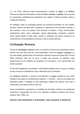 [1] e de Plínio, refere-se quase exclusivamente à história do Egito e da Grécia.
Possuem-se algumas informações da ciência hindu, chinesa e caldeia, mas os pontos
de comparação estabelecem-se geralmente com relação à história européia, desde a
invasão dos bárbaros.
Na realidade, todas as civilizações passam por processos parecidos de vida simples,
primitiva, natural e sã. Mais tarde, “prosperam” e aglomera-se em povoados e cidades, o
que equivale a viver em espaços mais fechados e limitados, e logo, promiscuidade,
sedentarismo, ódios, vícios, exploração, miséria, degeneração, revoluções e guerras.
Como natural reação a estes males, quando a civilização não perece, produz-se um
renascimento ou uma decadência inevitável e mais ou menos definitiva.
Civilização Romana
O caso da civilização romana é típico: os primeiros romanos eram agricultores pobres,
levando uma vida rude, mas sã; a sua alimentação, à base de cereais e hortaliças, e a
sua vida simples, garantiu-lhes um triunfo fácil, fazendo-os donos de quase todo o mundo
então conhecido. Mas isto os levou a deixar aos escravos os trabalhos sãos;
transformaram-se em soldados de ocupação, em funcionários e em comerciantes dos
países ocupados.
A vida mais regalada da comunidade e a abundância debilitou pouco a pouco a virilidade
da raça; iniciou-se a decadência e veio a destruição da sua civilização.
Os romanos chegaram a extremos inconcebíveis: as orgias sucediam-se sem parar;
instalaram nas casas um compartimento especial – o vomitório – onde os convidados dos
banquetes podiam ir despejar os seus estômagos repletos das iguarias mais raras e
complicadas, para poder enchê-lo outra vez.
Como conseqüência, a grosseria e a crueldade das diversões, culminou nos espetáculos
sangrentos e repugnantes do circo e nos estúpidos e bárbaros excessos dos tiranos:
Calígula, Nero, Vitélio, etc.
Quanto mais decadente a Sociedade, mais prospera a Medicina:
 