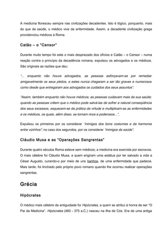 A medicina floresceu sempre nas civilizações decadentes. Isto é lógico, porquanto, mais
do que da saúde, o médico vive da enfermidade. Assim, a decadente civilização grega
providenciou médicos à Roma.
Catão – o “Censor”
Durante muito tempo foi este o mais desprezado dos ofícios e Catão – o Censor – numa
reação contra o princípio da decadência romana, expulsou os advogados e os médicos.
São originais as razões que deu:
“... enquanto não houve advogados, as pessoas esforçavam-se por remediar
amigavelmente os seus pleitos, e estes nunca chegaram a ser tão graves e numerosos
como desde que entregaram aos advogados os cuidados dos seus assuntos”.
“Assim, também enquanto não houve médicos; as pessoas cuidavam mais da sua saúde;
quando as pessoas crêem que o médico pode salvá-las de sofrer a natural conseqüência
dos seus excessos, esquecem-se da prática da virtude e multiplicam-se as enfermidades
e os médicos, os quais, além disso, se tornam ricos e poderosos...”.
Expulsou os primeiros por os considerar “inimigos dos bons costumes e da harmonia
entre vizinhos”; no caso dos segundos, por os considerar “inimigos da saúde”.
Cláudio Musa e as “Operações Sangrentas”
Durante quatro séculos Roma esteve sem médicos; a medicina era exercida por escravos.
O mais célebre foi Cláudio Musa, a quem erigiram uma estátua por ter salvado a vida a
César Augusto, curando-o por meio de uns banhos, de uma enfermidade que padecia.
Mais tarde, foi linchado pelo próprio povo romano quando lhe ocorreu realizar operações
sangrentas.
Grécia
Hipócrates
O médico mais célebre da antiguidade foi Hipócrates, a quem se atribui à honra de ser “O
Pai da Medicina”. Hipócrates (460 - 375 a.C.) nasceu na ilha de Cós. Era de uma antiga
 